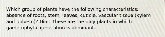 Which group of plants have the following characteristics: absence of roots, stem, leaves, cuticle, vascular tissue (xylem and phloem)? Hint: These are the only plants in which gametophytic generation is dominant.