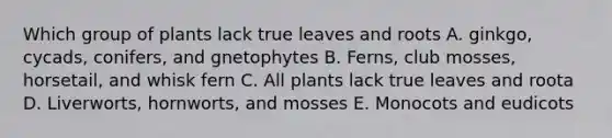 Which group of plants lack true leaves and roots A. ginkgo, cycads, conifers, and gnetophytes B. Ferns, club mosses, horsetail, and whisk fern C. All plants lack true leaves and roota D. Liverworts, hornworts, and mosses E. Monocots and eudicots