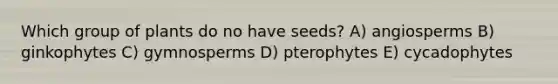 Which group of plants do no have seeds? A) angiosperms B) ginkophytes C) gymnosperms D) pterophytes E) cycadophytes