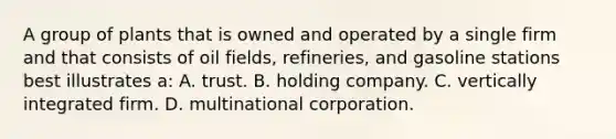 A group of plants that is owned and operated by a single firm and that consists of oil fields, refineries, and gasoline stations best illustrates a: A. trust. B. holding company. C. vertically integrated firm. D. multinational corporation.