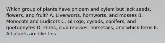 Which group of plants have phloem and xylem but lack seeds, flowers, and fruit? A. Liverworts, hornworts, and mosses B. Monocots and Eudicots C. Ginkgo, cycads, conifers, and gnetophytes D. Ferns, club mosses, horsetails, and whisk ferns E. All plants are like this