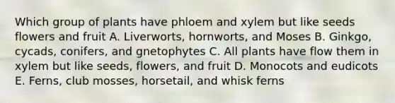 Which group of plants have phloem and xylem but like seeds flowers and fruit A. Liverworts, hornworts, and Moses B. Ginkgo, cycads, conifers, and gnetophytes C. All plants have flow them in xylem but like seeds, flowers, and fruit D. Monocots and eudicots E. Ferns, club mosses, horsetail, and whisk ferns