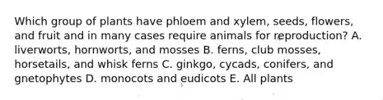 Which group of plants have phloem and xylem, seeds, flowers, and fruit and in many cases require animals for reproduction? A. liverworts, hornworts, and mosses B. ferns, club mosses, horsetails, and whisk ferns C. ginkgo, cycads, conifers, and gnetophytes D. monocots and eudicots E. All plants