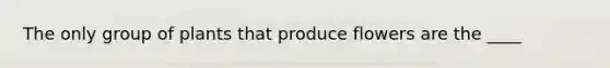 The only group of plants that produce flowers are the ____