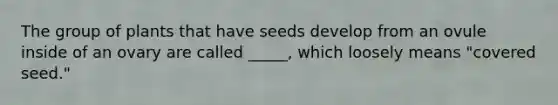 The group of plants that have seeds develop from an ovule inside of an ovary are called _____, which loosely means "covered seed."