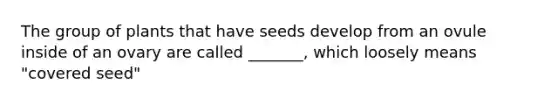 The group of plants that have seeds develop from an ovule inside of an ovary are called _______, which loosely means "covered seed"