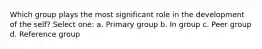 Which group plays the most significant role in the development of the self? Select one: a. Primary group b. In group c. Peer group d. Reference group