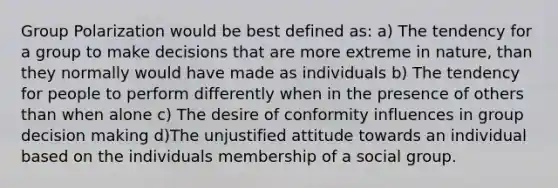 Group Polarization would be best defined as: a) The tendency for a group to make decisions that are more extreme in nature, than they normally would have made as individuals b) The tendency for people to perform differently when in the presence of others than when alone c) The desire of conformity influences in group decision making d)The unjustified attitude towards an individual based on the individuals membership of a social group.