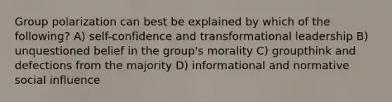 Group polarization can best be explained by which of the following? A) self-confidence and transformational leadership B) unquestioned belief in the group's morality C) groupthink and defections from the majority D) informational and normative social influence