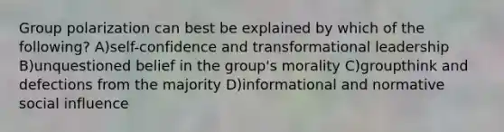 Group polarization can best be explained by which of the following? A)self-confidence and transformational leadership B)unquestioned belief in the group's morality C)groupthink and defections from the majority D)informational and normative social influence