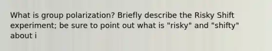 What is group polarization? Briefly describe the Risky Shift experiment; be sure to point out what is "risky" and "shifty" about i