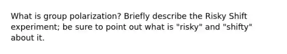 What is group polarization? Briefly describe the Risky Shift experiment; be sure to point out what is "risky" and "shifty" about it.