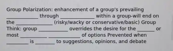 Group Polarization: enhancement of a group's prevailing _____________ through ______________ within a group-will end on the _______________ (risky/wacky or conservative/basic) Group Think: group ____________ overrides the desire for the _______ or most ___________ _____________ of options Prevented when _________ is ________ to suggestions, opinions, and debate