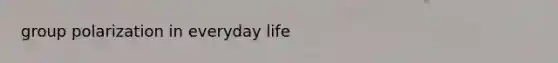 group polarization in everyday life