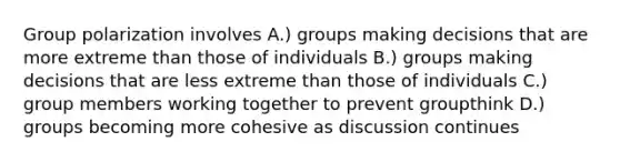 Group polarization involves A.) groups making decisions that are more extreme than those of individuals B.) groups making decisions that are less extreme than those of individuals C.) group members working together to prevent groupthink D.) groups becoming more cohesive as discussion continues