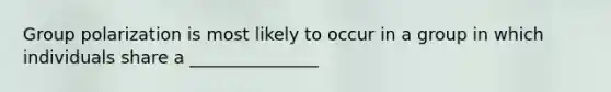 Group polarization is most likely to occur in a group in which individuals share a _______________