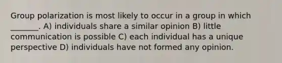 Group polarization is most likely to occur in a group in which _______. A) individuals share a similar opinion B) little communication is possible C) each individual has a unique perspective D) individuals have not formed any opinion.