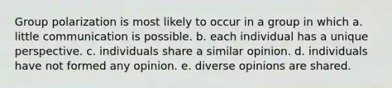 Group polarization is most likely to occur in a group in which a. little communication is possible. b. each individual has a unique perspective. c. individuals share a similar opinion. d. individuals have not formed any opinion. e. diverse opinions are shared.