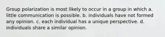 Group polarization is most likely to occur in a group in which a. little communication is possible. b. individuals have not formed any opinion. c. each individual has a unique perspective. d. individuals share a similar opinion.