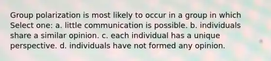 Group polarization is most likely to occur in a group in which Select one: a. little communication is possible. b. individuals share a similar opinion. c. each individual has a unique perspective. d. individuals have not formed any opinion.