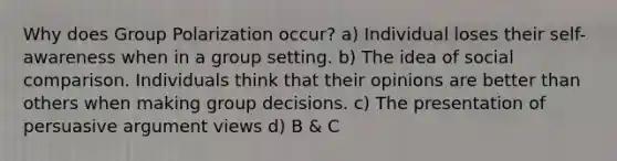 Why does Group Polarization occur? a) Individual loses their self-awareness when in a group setting. b) The idea of social comparison. Individuals think that their opinions are better than others when making group decisions. c) The presentation of persuasive argument views d) B & C