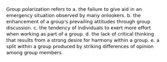 Group polarization refers to a. the failure to give aid in an emergency situation observed by many onlookers. b. the enhancement of a group's prevailing attitudes through group discussion. c. the tendency of individuals to exert more effort when working as part of a group. d. the lack of critical thinking that results from a strong desire for harmony within a group. e. a split within a group produced by striking differences of opinion among group members.