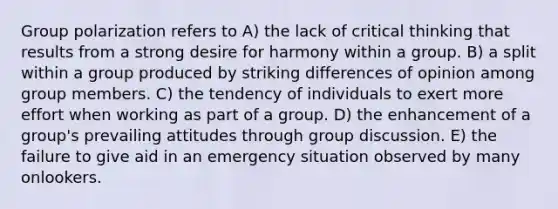 Group polarization refers to A) the lack of critical thinking that results from a strong desire for harmony within a group. B) a split within a group produced by striking differences of opinion among group members. C) the tendency of individuals to exert more effort when working as part of a group. D) the enhancement of a group's prevailing attitudes through group discussion. E) the failure to give aid in an emergency situation observed by many onlookers.