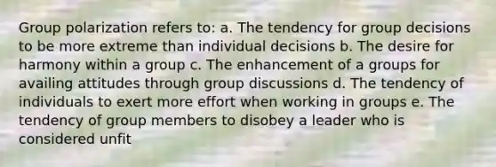 Group polarization refers to: a. The tendency for group decisions to be more extreme than individual decisions b. The desire for harmony within a group c. The enhancement of a groups for availing attitudes through group discussions d. The tendency of individuals to exert more effort when working in groups e. The tendency of group members to disobey a leader who is considered unfit