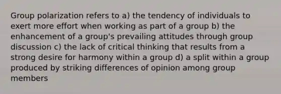 Group polarization refers to a) the tendency of individuals to exert more effort when working as part of a group b) the enhancement of a group's prevailing attitudes through group discussion c) the lack of critical thinking that results from a strong desire for harmony within a group d) a split within a group produced by striking differences of opinion among group members