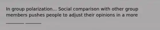 In group polarization... Social comparison with other group members pushes people to adjust their opinions in a more ________ _______