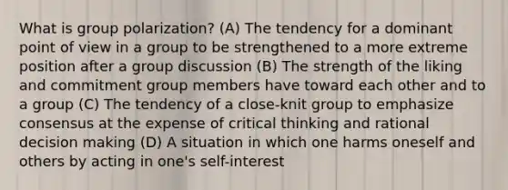 What is group polarization? (A) The tendency for a dominant point of view in a group to be strengthened to a more extreme position after a group discussion (B) The strength of the liking and commitment group members have toward each other and to a group (C) The tendency of a close-knit group to emphasize consensus at the expense of critical thinking and rational decision making (D) A situation in which one harms oneself and others by acting in one's self-interest