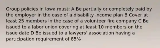 Group policies in Iowa must: A Be partially or completely paid by the employer in the case of a disability income plan B Cover at least 25 members in the case of a volunteer fire company C Be issued to a labor union covering at least 10 members on the issue date D Be issued to a lawyers' association having a participation requirement of 85%