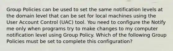 Group Policies can be used to set the same notification levels at the domain level that can be set for local machines using the User Account Control (UAC) tool. You need to configure the Notify me only when programs try to make changes to my computer notification level using Group Policy. Which of the following Group Policies must be set to complete this configuration?