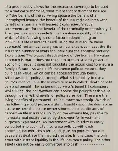 -If a group policy allows for the insurance coverage to be used for a viatical settlement, what might that settlement be used for? the benefit of the surviving spouse the benefit of an unemployed insured the benefit of the insured's children --the benefit of a terminally ill insured Explanation: Viatical settlements are for the benefit of the terminally or chronically ill. Their purpose is to provide funds to enhance quality of life. -Which of the following is not a factor in determining an individual's life insurance needs using the human life value approach? net annual salary net annual expenses -- cost the life insurance number of years the individual can continue working Explanation: The biggest disadvantage of the human life value approach is that it does not take into account a family's actual economic needs. It does not calculate the actual cost to ensure a family's future. -As whole life insurance policies mature, they build cash value, which can be accessed through loans, withdrawals, or policy surrender. What is the ability to use a policy's cash value in these ways generally called? death benefit personal benefit --living benefit survivor's benefit Explanation: While living, the policyowner can access the policy's cash value through loans, withdrawals, or policy surrender. These are the living benefits of permanent life insurance ownership. -Which of the following would provide instant liquidity upon the death of an estate owner? the estate owner's home bank certificates of deposit --a life insurance policy on the owner's life, payable to his estate real estate owned by the owner for investment purposes Explanation: An investment with liquidity is easily converted into cash. Life insurance policies with cash accumulation features offer liquidity, as do policies that are payable at death to the insured's estate. In this case, the only asset with instant liquidity is the life insurance policy. The other assets can not be easily converted into cash. - - - - - - - - - - -