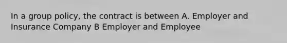 In a group policy, the contract is between A. Employer and Insurance Company B Employer and Employee