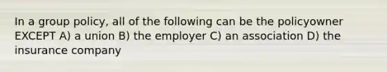 In a group policy, all of the following can be the policyowner EXCEPT A) a union B) the employer C) an association D) the insurance company