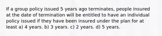 If a group policy issued 5 years ago terminates, people insured at the date of termination will be entitled to have an individual policy issued if they have been insured under the plan for at least a) 4 years. b) 3 years. c) 2 years. d) 5 years.