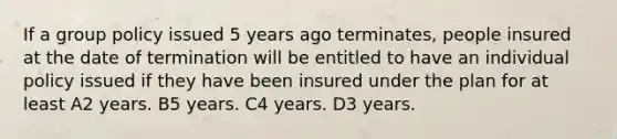 If a group policy issued 5 years ago terminates, people insured at the date of termination will be entitled to have an individual policy issued if they have been insured under the plan for at least A2 years. B5 years. C4 years. D3 years.