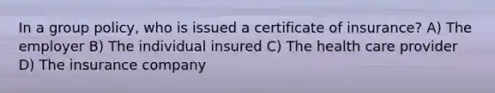 In a group policy, who is issued a certificate of insurance? A) The employer B) The individual insured C) The health care provider D) The insurance company