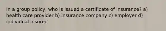 In a group policy, who is issued a certificate of insurance? a) health care provider b) insurance company c) employer d) individual insured