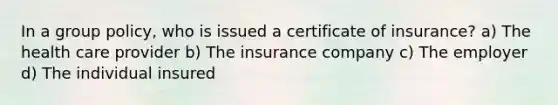 In a group policy, who is issued a certificate of insurance? a) The health care provider b) The insurance company c) The employer d) The individual insured