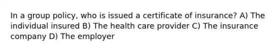 In a group policy, who is issued a certificate of insurance? A) The individual insured B) The health care provider C) The insurance company D) The employer