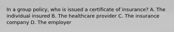 In a group policy, who is issued a certificate of insurance? A. The individual insured B. The healthcare provider C. The insurance company D. The employer