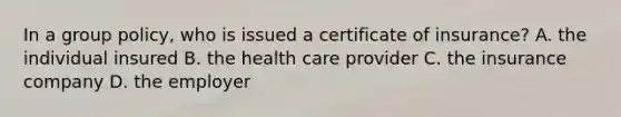 In a group policy, who is issued a certificate of insurance? A. the individual insured B. the health care provider C. the insurance company D. the employer