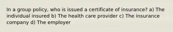 In a group policy, who is issued a certificate of insurance? a) The individual insured b) The health care provider c) The insurance company d) The employer