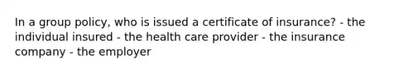 In a group policy, who is issued a certificate of insurance? - the individual insured - the health care provider - the insurance company - the employer