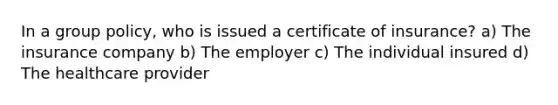 In a group policy, who is issued a certificate of insurance? a) The insurance company b) The employer c) The individual insured d) The <a href='https://www.questionai.com/knowledge/kEuvpEBzlM-healthcare-provider' class='anchor-knowledge'>healthcare provider</a>