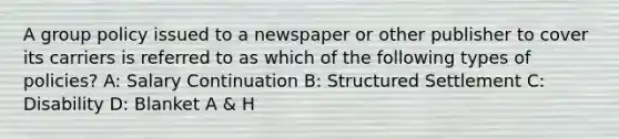 A group policy issued to a newspaper or other publisher to cover its carriers is referred to as which of the following types of policies? A: Salary Continuation B: Structured Settlement C: Disability D: Blanket A & H