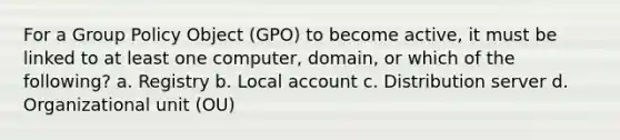 For a Group Policy Object (GPO) to become active, it must be linked to at least one computer, domain, or which of the following? a. Registry b. Local account c. Distribution server d. Organizational unit (OU)