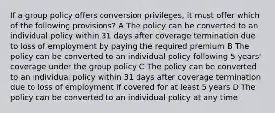 If a group policy offers conversion privileges, it must offer which of the following provisions? A The policy can be converted to an individual policy within 31 days after coverage termination due to loss of employment by paying the required premium B The policy can be converted to an individual policy following 5 years' coverage under the group policy C The policy can be converted to an individual policy within 31 days after coverage termination due to loss of employment if covered for at least 5 years D The policy can be converted to an individual policy at any time